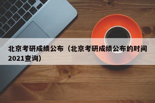 北京考研成绩公布(北京考研成绩公布的时间2021查询)