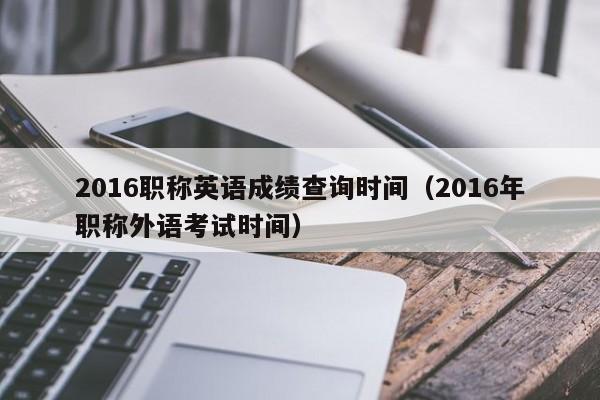 2016职称英语成绩查询时间（2016年职称外语考试时间）